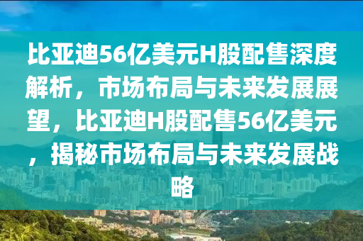 比亞迪56億美元H股配售深度解析，市場(chǎng)布局與未來(lái)發(fā)展展望，比亞迪H股配售56億美元，揭秘市場(chǎng)布局與未來(lái)發(fā)展戰(zhàn)略