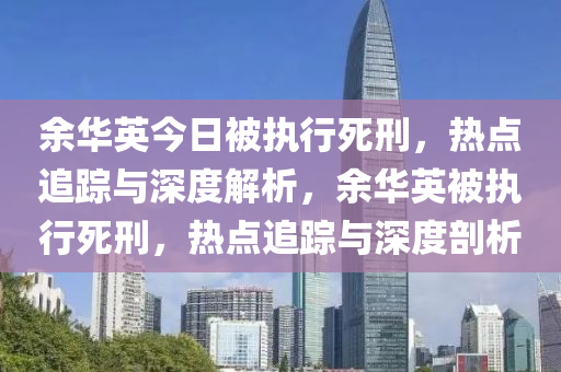 余華英今日被執(zhí)行死刑，熱點(diǎn)追蹤與深度解析，余華英被執(zhí)行死刑，熱點(diǎn)追蹤與深度剖析