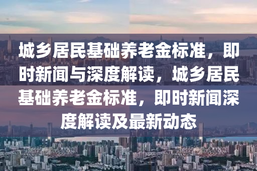 城鄉(xiāng)居民基礎養(yǎng)老金標準，即時新聞與深度解讀，城鄉(xiāng)居民基礎養(yǎng)老金標準，即時新聞深度解讀及最新動態(tài)