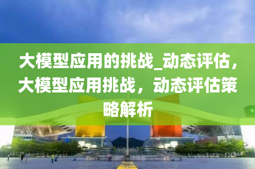 大模型應用的挑戰(zhàn)_動態(tài)評估，大模型應用挑戰(zhàn)，動態(tài)評估策略解析