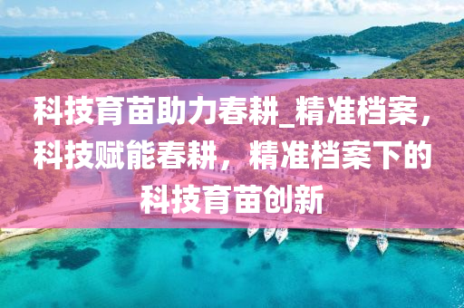 科技育苗助力春耕_精準檔案，科技賦能春耕，精準檔案下的科技育苗創(chuàng)新