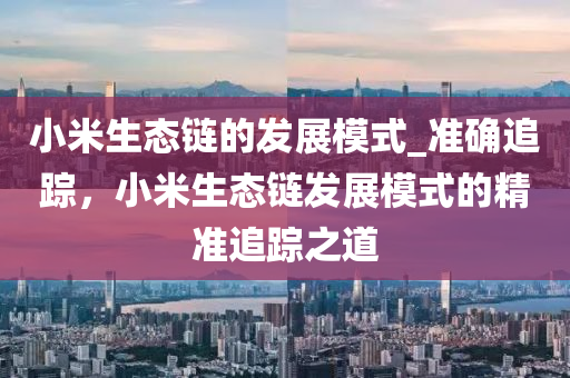 小米生態(tài)鏈的發(fā)展模式_準確追蹤，小米生態(tài)鏈發(fā)展模式的精準追蹤之道