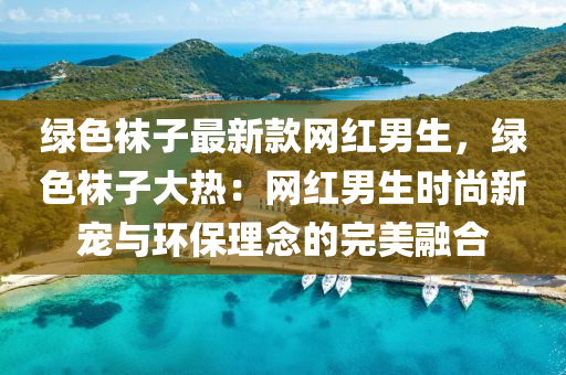 綠色襪子最新款網(wǎng)紅男生，綠色襪子大熱：網(wǎng)紅男生時尚新寵與環(huán)保理念的完美融合