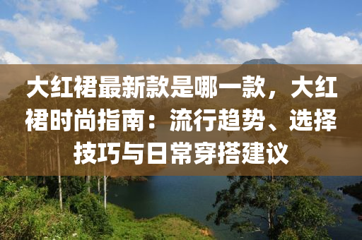 大紅裙最新款是哪一款，大紅裙時尚指南：流行趨勢、選擇技巧與日常穿搭建議