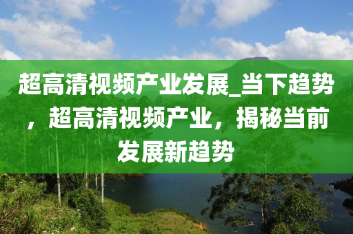 超高清視頻產業(yè)發(fā)展_當下趨勢，超高清視頻產業(yè)，揭秘當前發(fā)展新趨勢
