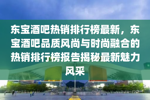 東寶酒吧熱銷排行榜最新，東寶酒吧品質(zhì)風(fēng)尚與時(shí)尚融合的熱銷排行榜報(bào)告揭秘最新魅力風(fēng)采