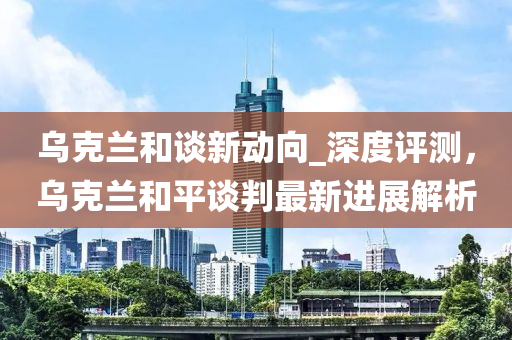 烏克蘭和談新動(dòng)向_深度評(píng)測，烏克蘭和平談判最新進(jìn)展解析