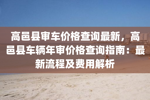 高邑縣審車價(jià)格查詢最新，高邑縣車輛年審價(jià)格查詢指南：最新流程及費(fèi)用解析