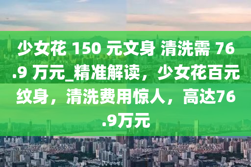 少女花 150 元文身 清洗需 76.9 萬(wàn)元_精準(zhǔn)解讀，少女花百元紋身，清洗費(fèi)用驚人，高達(dá)76.9萬(wàn)元
