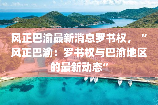 風(fēng)正巴渝最新消息羅書(shū)權(quán)，“風(fēng)正巴渝：羅書(shū)權(quán)與巴渝地區(qū)的最新動(dòng)態(tài)”