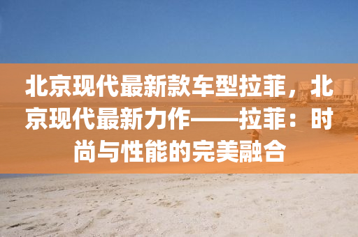 北京現(xiàn)代最新款車(chē)型拉菲，北京現(xiàn)代最新力作——拉菲：時(shí)尚與性能的完美融合