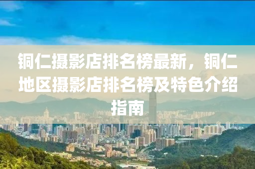 銅仁攝影店排名榜最新，銅仁地區(qū)攝影店排名榜及特色介紹指南
