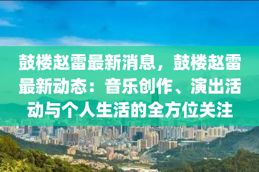 鼓樓趙雷最新消息，鼓樓趙雷最新動(dòng)態(tài)：音樂創(chuàng)作、演出活動(dòng)與個(gè)人生活的全方位關(guān)注