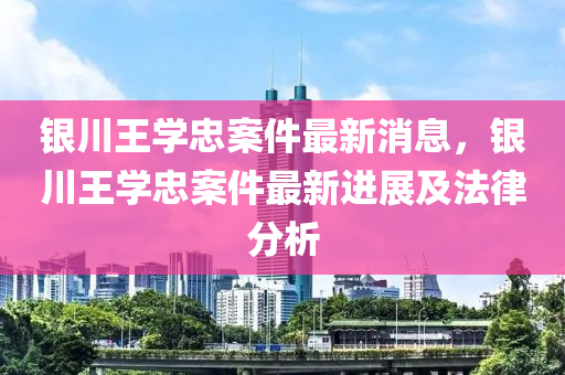 銀川王學(xué)忠案件最新消息，銀川王學(xué)忠案件最新進(jìn)展及法律分析