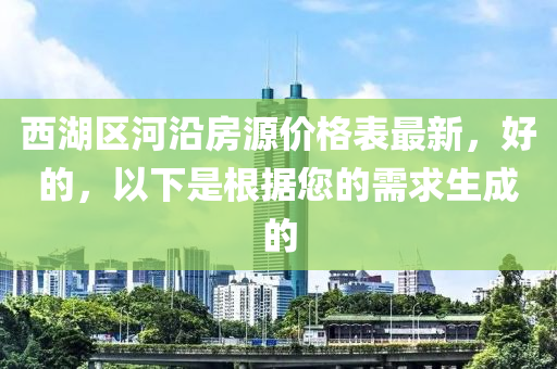 西湖區(qū)河沿房源價(jià)格表最新，好的，以下是根據(jù)您的需求生成的
