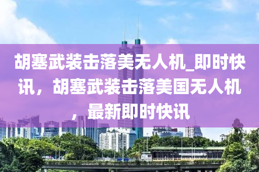 胡塞武裝擊落美無人機_即時快訊，胡塞武裝擊落美國無人機，最新即時快訊