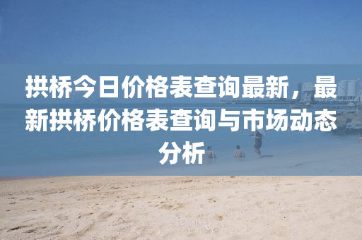 拱橋今日價(jià)格表查詢最新，最新拱橋價(jià)格表查詢與市場動(dòng)態(tài)分析