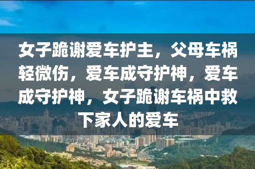 女子跪謝愛車護(hù)主，父母車禍輕微傷，愛車成守護(hù)神，愛車成守護(hù)神，女子跪謝車禍中救下家人的愛車