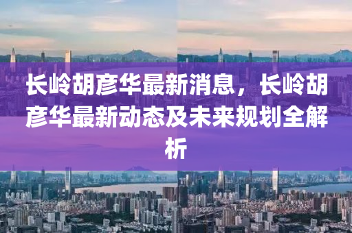 長嶺胡彥華最新消息，長嶺胡彥華最新動(dòng)態(tài)及未來規(guī)劃全解析