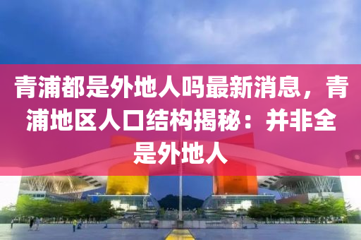 青浦都是外地人嗎最新消息，青浦地區(qū)人口結(jié)構(gòu)揭秘：并非全是外地人
