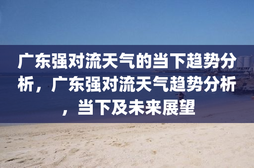 廣東強(qiáng)對流天氣的當(dāng)下趨勢分析，廣東強(qiáng)對流天氣趨勢分析，當(dāng)下及未來展望