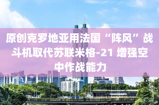 原創(chuàng)克羅地亞用法國“陣風(fēng)”戰(zhàn)斗機(jī)取代蘇聯(lián)米格-21 增強(qiáng)空中作戰(zhàn)能力