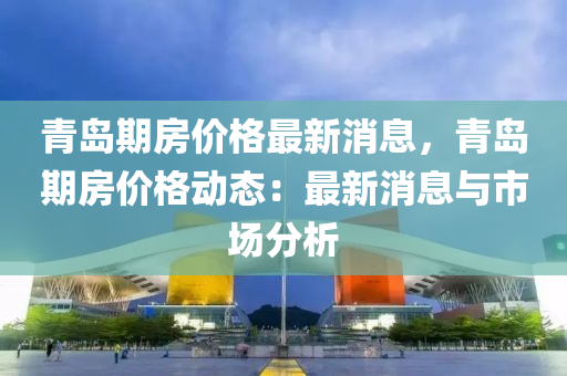 青島期房?jī)r(jià)格最新消息，青島期房?jī)r(jià)格動(dòng)態(tài)：最新消息與市場(chǎng)分析