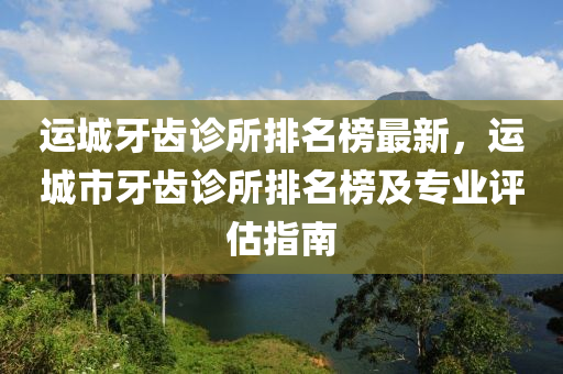運(yùn)城牙齒診所排名榜最新，運(yùn)城市牙齒診所排名榜及專業(yè)評(píng)估指南