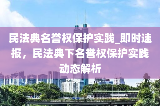 民法典名譽(yù)權(quán)保護(hù)實(shí)踐_即時(shí)速報(bào)，民法典下名譽(yù)權(quán)保護(hù)實(shí)踐動(dòng)態(tài)解析