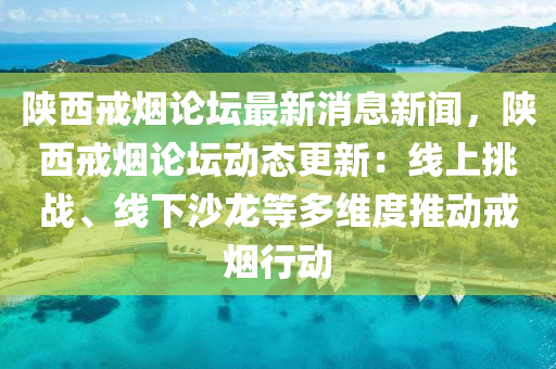 陜西戒煙論壇最新消息新聞，陜西戒煙論壇動(dòng)態(tài)更新：線上挑戰(zhàn)、線下沙龍等多維度推動(dòng)戒煙行動(dòng)