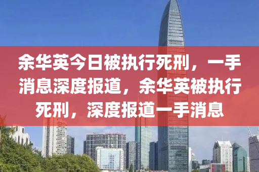 余華英今日被執(zhí)行死刑，一手消息深度報道，余華英被執(zhí)行死刑，深度報道一手消息