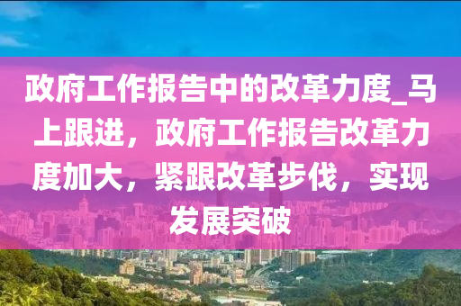 政府工作報(bào)告中的改革力度_馬上跟進(jìn)，政府工作報(bào)告改革力度加大，緊跟改革步伐，實(shí)現(xiàn)發(fā)展突破