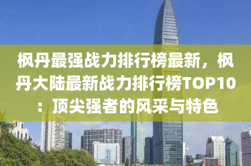 楓丹最強(qiáng)戰(zhàn)力排行榜最新，楓丹大陸最新戰(zhàn)力排行榜TOP10：頂尖強(qiáng)者的風(fēng)采與特色