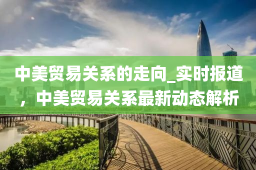 中美貿(mào)易關(guān)系的走向_實時報道，中美貿(mào)易關(guān)系最新動態(tài)解析