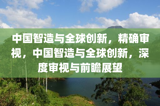 中國智造與全球創(chuàng)新，精確審視，中國智造與全球創(chuàng)新，深度審視與前瞻展望