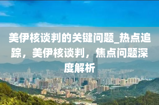 美伊核談判的關鍵問題_熱點追蹤，美伊核談判，焦點問題深度解析