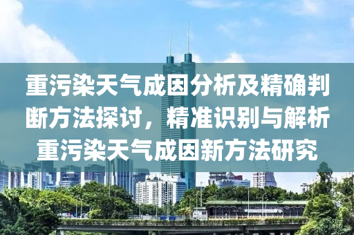 重污染天氣成因分析及精確判斷方法探討，精準(zhǔn)識別與解析重污染天氣成因新方法研究