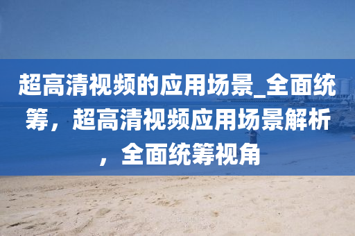 超高清視頻的應(yīng)用場(chǎng)景_全面統(tǒng)籌，超高清視頻應(yīng)用場(chǎng)景解析，全面統(tǒng)籌視角