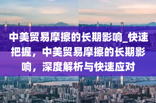 中美貿(mào)易摩擦的長(zhǎng)期影響_快速把握，中美貿(mào)易摩擦的長(zhǎng)期影響，深度解析與快速應(yīng)對(duì)