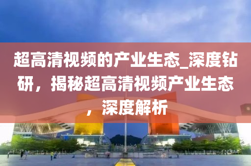 超高清視頻的產(chǎn)業(yè)生態(tài)_深度鉆研，揭秘超高清視頻產(chǎn)業(yè)生態(tài)，深度解析