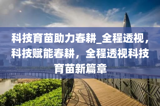 科技育苗助力春耕_全程透視，科技賦能春耕，全程透視科技育苗新篇章