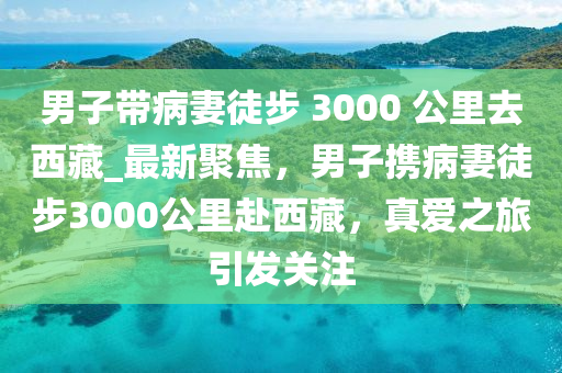 男子帶病妻徒步 3000 公里去西藏_最新聚焦，男子攜病妻徒步3000公里赴西藏，真愛之旅引發(fā)關(guān)注