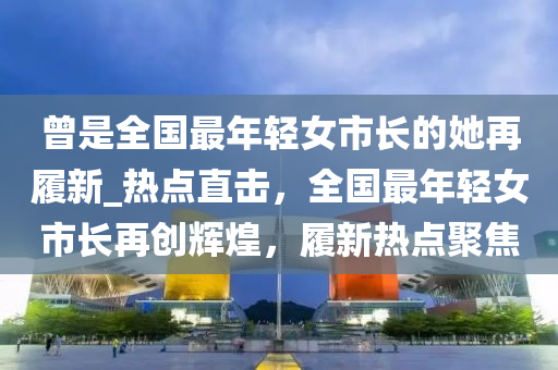 曾是全國最年輕女市長的她再履新_熱點直擊，全國最年輕女市長再創(chuàng)輝煌，履新熱點聚焦