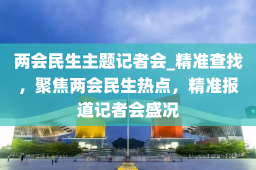 兩會民生主題記者會_精準(zhǔn)查找，聚焦兩會民生熱點，精準(zhǔn)報道記者會盛況