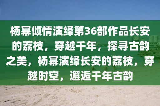 楊冪傾情演繹第36部作品長安的荔枝，穿越千年，探尋古韻之美，楊冪演繹長安的荔枝，穿越時空，邂逅千年古韻