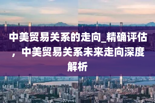 中美貿(mào)易關(guān)系的走向_精確評(píng)估，中美貿(mào)易關(guān)系未來(lái)走向深度解析