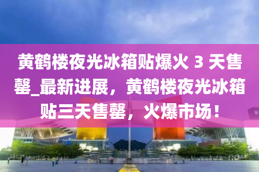 黃鶴樓夜光冰箱貼爆火 3 天售罄_最新進(jìn)展，黃鶴樓夜光冰箱貼三天售罄，火爆市場(chǎng)！