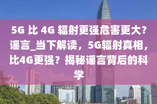 5G 比 4G 輻射更強(qiáng)危害更大？謠言_當(dāng)下解讀，5G輻射真相，比4G更強(qiáng)？揭秘謠言背后的科學(xué)