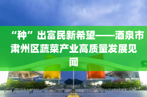 “種”出富民新希望——酒泉市肅州區(qū)蔬菜產(chǎn)業(yè)高質(zhì)量發(fā)展見(jiàn)聞