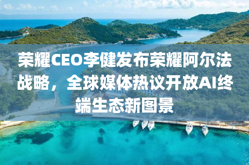 榮耀CEO李健發(fā)布榮耀阿爾法戰(zhàn)略，全球媒體熱議開(kāi)放AI終端生態(tài)新圖景